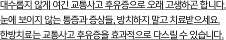 대수롭지 않게 여긴 교통사고 후유증으로 오래 고생하곤 합니다. 눈에 보이지 않는 통증과 증상들, 방치하지 말고 치료받으세요. 한방치료는 교통사고 후유증을 효과적으로 다스릴 수 있습니다.