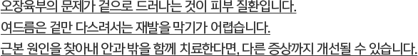 오장육부의 문제가 겉으로 드러나는 것이 피부 질환입니다. 여드름은 겉만 다스려서는 재발을 막기가 어렵습니다. 근본 원인을 찾아내 안과 밖을 함께 치료한다면, 다른 증상까지 개선될 수 있습니다.