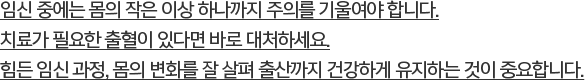 임신 중에는 몸의 작은 이상 하나까지 주의를 기울여야 합니다. 치료가 필요한 출혈이 있다면 바로 대처하세요. 힘든 임신 과정, 몸의 변화를 잘 살펴 출산까지 건강하게 유지하는 것이 중요합니다.