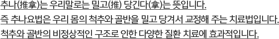 추나(推拿)는 우리말로는 밀고(推) 당긴다(拿)는 뜻입니다. 즉 추나요법은 우리 몸의 척추와 골반을 밀고 당겨서 교정해 주는 치료법입니다.척추와 골반의 비정상적인 구조로 인한 다양한 질환 치료에 효과적입니다.