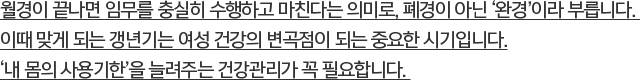 월경이 끝나면 임무를 충실히 수행하고 마친다는 의미로, 폐경이 아닌 ‘완경’이라 부릅니다.이때 맞게 되는 갱년기는 여성 건강의 변곡점이 되는 중요한 시기입니다.‘내 몸의 사용기한’을 늘려주는 건강관리가 꼭 필요합니다.