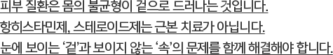 피부 질환은 몸의 불균형이 겉으로 드러나는 것입니다. 항히스타민제, 스테로이드제는 근본 치료가 아닙니다. 눈에 보이는 ‘겉’과 보이지 않는 ‘속’의 문제를 함께 해결해야 합니다.