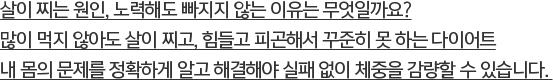 살이 찌는 원인, 노력해도 빠지지 않는 이유는 무엇일까요? 많이 먹지 않아도 살이 찌고, 힘들고 피곤해서 꾸준히 못 하는 다이어트내 몸의 문제를 정확하게 알고 해결해야 실패 없이 체중을 감량할 수 있습니다. 