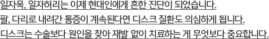 일자목, 일자허리는 이제 현대인에게 흔한 진단이 되었습니다. 팔, 다리로 내려간 통증이 계속된다면 디스크 질환도 의심하게 됩니다. 디스크는 수술보다 원인을 찾아 재발 없이 치료하는 게 무엇보다 중요합니다.