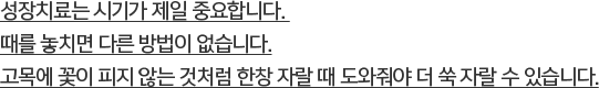 성장치료는 시기가 제일 중요합니다. 때를 놓치면 다른 방법이 없습니다. 고목에 꽃이 피지 않는 것처럼 한창 자랄 때 도와줘야 더 쑥 자랄 수 있습니다.