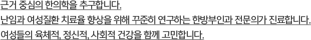 근거 중심의 한의학을 추구합니다.난임과 여성질환 치료율 향상을 위해 꾸준히 연구하는 한방부인과 전문의가 진료합니다.여성들의 육체적, 정신적, 사회적 건강을 함께 고민합니다.