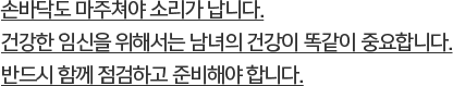 손바닥도 마주쳐야 소리가 납니다.건강한 임신을 위해서는 남녀의 건강이 똑같이 중요합니다.반드시 함께 점검하고 준비해야 합니다.