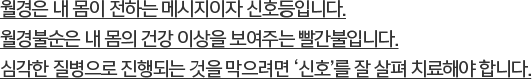 월경은 내 몸이 전하는 메시지이자 신호등입니다. 월경불순은 내 몸의 건강 이상을 보여주는 빨간불입니다. 심각한 질병으로 진행되는 것을 막으려면 ‘신호’를 잘 살펴 치료해야 합니다.