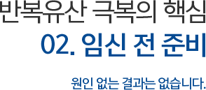 반복유산 극복의 핵심 02. 임신 전 준비 원인 없는 결과는 없습니다.