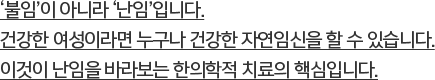 ‘불임’이 아니라 ‘난임’입니다.건강한 여성이라면 누구나 건강한 자연임신을 할 수 있습니다.이것이 난임을 바라보는 한의학적 치료의 핵심입니다.