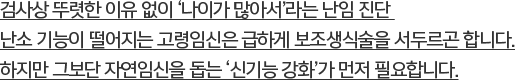 검사상 뚜렷한 이유 없이 ‘나이가 많아서’라는 난임 진단 난소 기능이 떨어지는 고령임신은 급하게 보조생식술을 서두르곤 합니다. 하지만 그보단 자연임신을 돕는 ‘신기능 강화’가 먼저 필요합니다.