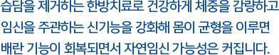 습담을 제거하는 한방치료로 건강하게 체중을 감량하고 임신을 주관하는 신기능을 강화해 몸이 균형을 이루면 배란 기능이 회복되면서 자연임신 가능성은 커집니다.