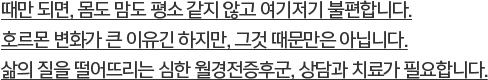 때만 되면, 몸도 맘도 평소 같지 않고 여기저기 불편합니다. 호르몬 변화가 큰 이유긴 하지만, 그것 때문만은 아닙니다. 삶의 질을 떨어뜨리는 심한 월경전증후군, 상담과 치료가 필요합니다.