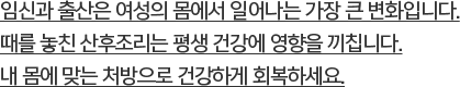 임신과 출산은 여성의 몸에서 일어나는 가장 큰 변화입니다. 때를 놓친 산후조리는 평생 건강에 영향을 끼칩니다.내 몸에 맞는 처방으로 건강하게 회복하세요.