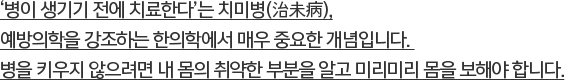 ‘병이 생기기 전에 치료한다’는 치미병(治未病),예방의학을 강조하는 한의학에서 매우 중요한 개념입니다.병을 키우지 않으려면 내 몸의 취약한 부분을 알고 미리미리 몸을 보해야 합니다.