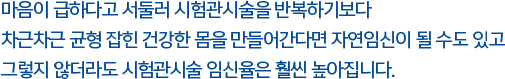 마음이 급하다고 서둘러 시험관시술을 반복하기보다 차근차근 균형 잡힌 건강한 몸을 만들어간다면 자연임신이 될 수도 있고 그렇지 않더라도 시험관시술 임신율은 훨씬 높아집니다. 