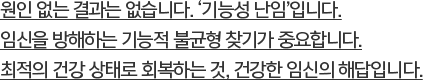 원인 없는 결과는 없습니다. ‘기능성 난임’입니다.임신을 방해하는 기능적 불균형 찾기가 중요합니다.최적의 건강 상태로 회복하는 것, 건강한 임신의 해답입니다.